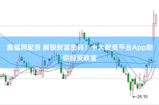 鑫福网配资 解锁财富密码！十大配资平台App助你投资致富