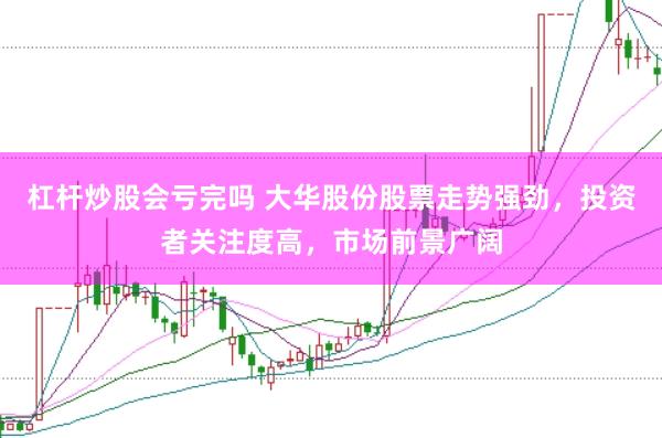 杠杆炒股会亏完吗 大华股份股票走势强劲，投资者关注度高，市场前景广阔