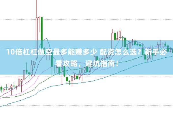 10倍杠杠做空最多能赚多少 配资怎么选？新手必看攻略，避坑指南！