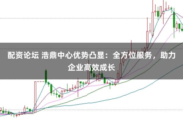 配资论坛 浩鼎中心优势凸显：全方位服务，助力企业高效成长