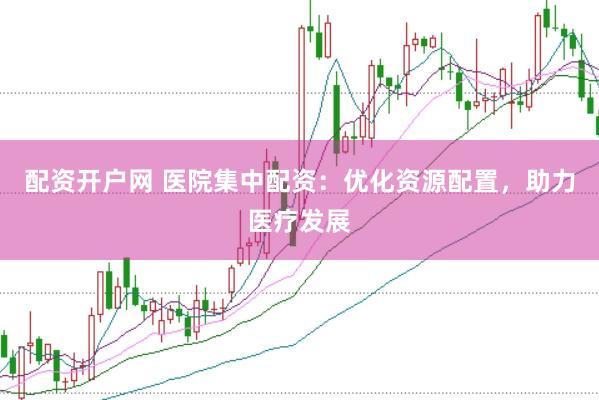 配资开户网 医院集中配资：优化资源配置，助力医疗发展