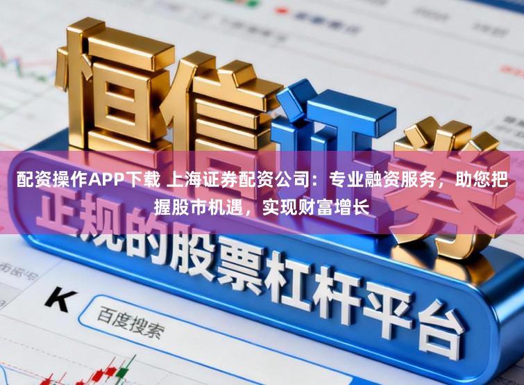 配资操作APP下载 上海证券配资公司：专业融资服务，助您把握股市机遇，实现财富增长