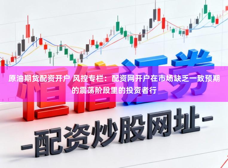 原油期货配资开户 风控专栏：配资网开户在市场缺乏一致预期的震荡阶段里的投资者行